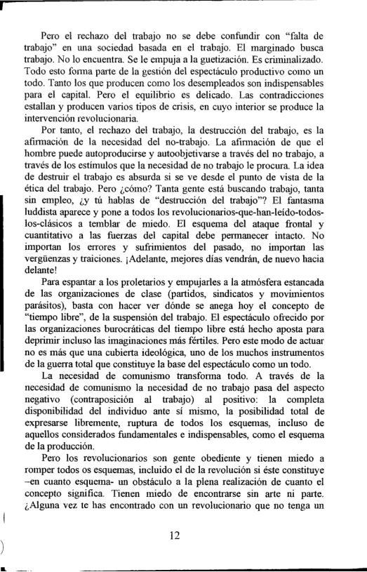 Pero el rechazo del trabajo no se debe confundir con “falta de trabajo” en wna sociedad basada en el trabajo. El marginado busca trabajo. No lo encuentra. Se le empuja a la guetizacién. Es criminalizado. Todo esto forma parte de la gestion del especticulo productivo como un todo. Tanto los que producen como los desempleados son indispensables para el capital. Pero el equilibrio s delicado. Las contradicciones estallan y producen varios tipos de crisis, en cuyo interior se produce la intervencion revolucionaria  Por tanto, el rechazo del trabajo, la destruccién del trabajo, s la afimacion de la necesidad del no-trabajo. La afiracion de que el hombre puede autoproducirse y autoobjetivarse a traves del no trabajo, a través de los estimulos que Ia necesidad de no trabajo le procura. La idea de destruir el trabajo es absurda si se ve desde el punto de vista de la ética del trabajo. Pero ¢como? Tanta gente estit buscando trabajo, tanta sin empleo, gy ti hablas de “destruccion del trabajo”? El fantasma luddista aparece y pone a todos los revolucionarios-que-han-leido-todos- los-clisicos a temblar de miedo. Fl esquema del ataque frontal y cuantitativo a las fuerzas del capital debe permanccer intacto. No importan los crrores y sufrimientos del pasado, no importan las vergiienzas y traiciones. jAdelante, mejores dias vendrén, de nuevo hacia delante!  Para espantar a los proletarios y empujarles a la amosfera estancada de las organizaciones de clase (partidos, sindicatos y movimientos pardsitos), basta con hacer ver donde se anega hoy el concepto de “tiempo libre”, de la suspensién del trabajo. El especticulo ofiecido por las organizaciones burocriticas del tiempo libre st hecho aposta para deprimir incluso las imaginaciones mis fértiles. Pero este modo de actuar 10 es més que una cubierta ideoldgica, uno de los muchos instrumentos de la guerra total que constituye Ia base del especticulo como un todo.  La necesidad de comunismo transforma todo. A través de la necesidad de comunismo la necesidad de no trabajo pasa del aspecto negativo (contraposicion al trabajo) al positivo: la completa disponibilidad del individuo ante si mismo, la posibilidad total de expresarse libremente, ruptura de todos los esquemas, incluso de aquellos considerados fundamentales ¢ indispensables, como el esquema de la produccion.  Pero los revolucionarios son gente obediente y tienen micdo a romper todos 0s esquemas, incluido e de la revoluci6n si éste constituye ~en cuanto esquema- un obsticulo a la plena realizacion de cuanto el concepto significa. Tienen miedo de encontrarse sin arte ni parte. Alguna vez te has encontrado con un revolucionario que o tenga un  12  